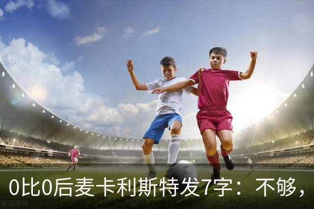 0比0后麦卡利斯特发7字：不够，低头继续干
